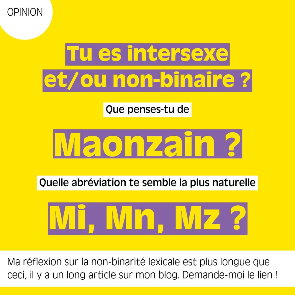 Tu es intersexe et/ou non-binaire ?
Que penses-tu de Maonzain ?
Quelle abréviation te semble la plus naturelle Mi, Mn, Mz ?
Ma réflexion sur la non-binarité lexicale est plus longue que ceci, il y a un long article sur mon blog. Demande-moi le lien !