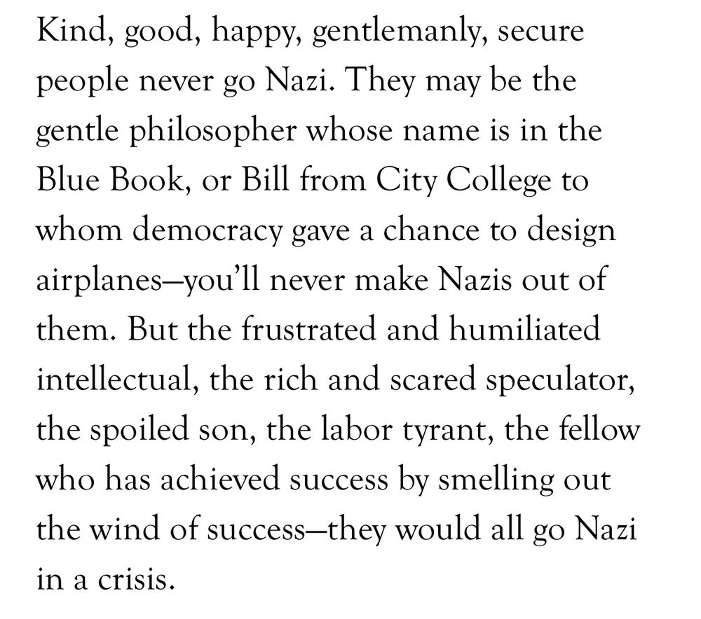 Kind, good, happy, gentlemanly, secure people never go Nazi. They may be the gentle philosopher whose name is in the Blue Book, or Bill from City College to whom democracy gave a chance to design airplanes-you'll never make Nazis out of them. But the frustrated and humiliated intellectual, the rich and scared speculator, the spoiled son, the labor tyrant, the fellow who has achieved success by smelling out the wind of success-they would all go Nazi in a crisis.