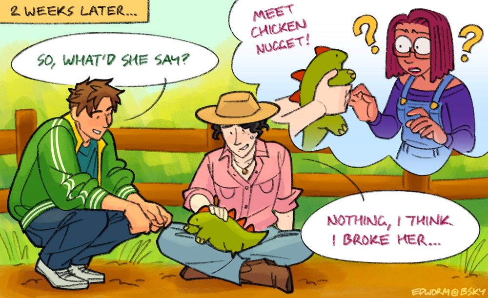 Final panel of a comic. Alex from stardew Valley crouches next to Wesley, who’s sitting cross legged on the ground next to a fence on his farm. Both of them look down at a small green dinosaur with red spikes on its back, which is crawling in Wesley’s lap. Both of them are smiling, though Wesley’s is a little sheepish, recalling a memory in a thought bubble behind him. In his memory, he’s holding the dinosaur toward Maru, who looks completely bewildered at it, two big question marks on either side of her head and eyes comically wide. 
Text reads:
2 weeks later…
Alex - “So, what’d she say?”
Wesley (in memory) - “Meet Chicken Nugget!”
Wesley - “Nothing, I think I broke her…”