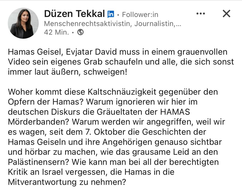 Düzen Tekkal in • Follower:in Menschenrechtsaktivistin, Journalistin,...
vor 42 Min.

Hamas Geisel, Evjatar David muss in einem grauenvollen Video sein eigenes Grab schaufeln und alle, die sich sonst immer laut äußern, schweigen!
Woher kommt diese Kaltschnäuzigkeit gegenüber den Opfern der Hamas? Warum ignorieren wir hier im deutschen Diskurs die Gräueltaten der HAMAS Mörderbanden? Warum werden wir angegriffen, weil wir es wagen, seit dem 7. Oktober die Geschichten der Hamas Geiseln und ihre Angehörigen genauso sichtbar und hörbar zu machen, wie das grausame Leid an den Palästinensern? Wie kann man bei all der berechtigten Kritik an Israel vergessen, die Hamas in die Mitverantwortung zu nehmen?