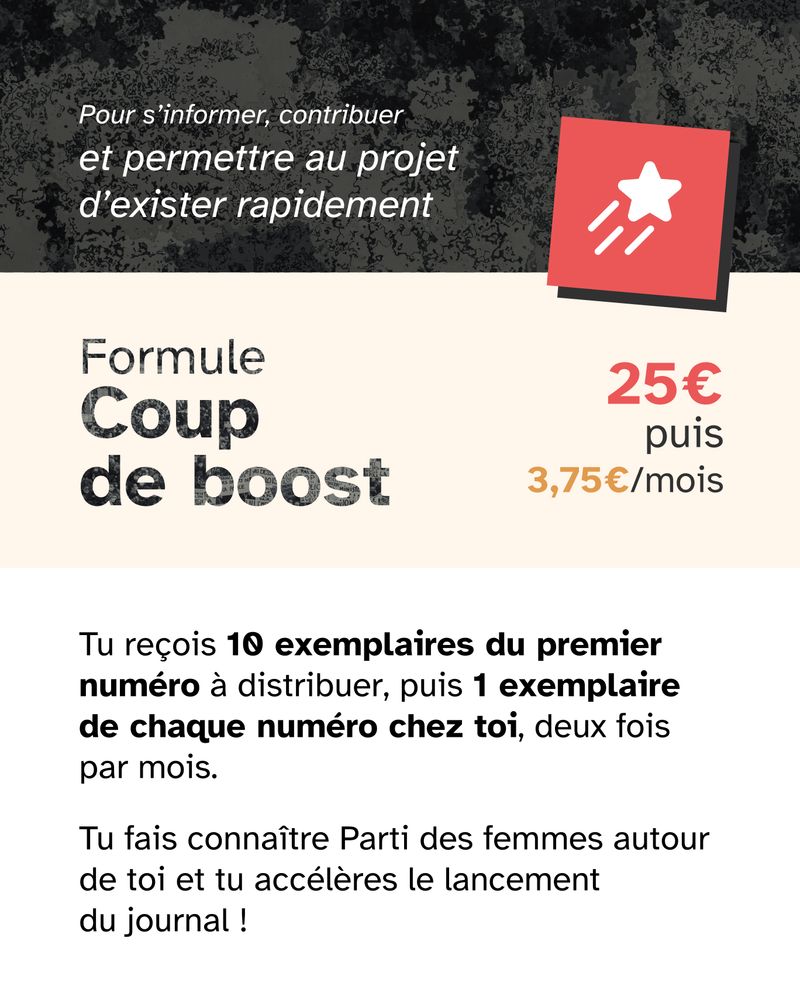🚀 Formule Coup de boost — 25€, puis 3,75€ par mois

Tu reçois 10 exemplaires du premier numéro à distribuer, puis 1 exemplaire de chaque numéro chez toi, tous les 15 jours.

🎯 Tu fais connaître Parti des femmes autour de toi et tu accélères le lancement du journal.
🗞  Pour s’informer, contribuer et permettre au projet d’exister rapidement.