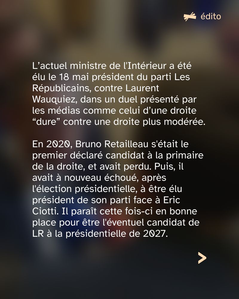 L’actuel ministre de l’Intérieur a été élu le 18 mai président du parti Les Républicains, contre Laurent Wauquiez, dans un duel présenté par les médias comme celui d’une droite “dure” contre une droite plus modérée.
En 2020, Bruno Retailleau s'était le premier déclaré candidat à la primaire de la droite, et avait perdu. Puis, il avait à nouveau échoué, après l'élection présidentielle, à être élu président de son parti face à Eric Ciotti. Il paraît cette fois-ci en bonne place pour être l'éventuel candidat de LR à la présidentielle de 2027.