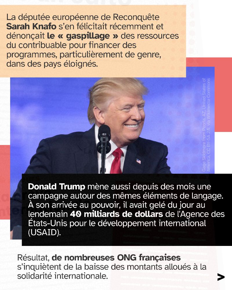 La députée européenne de Reconquête Sarah Knafo s’en félicitait récemment et dénonçait le « gaspillage » des ressources du contribuable pour financer des programmes, particulièrement de genre, dans des pays éloignés. Donald Trump mène aussi depuis des mois une campagne autour des mêmes éléments de langage. À son arrivée au pouvoir, il avait gelé du jour au lendemain 40 milliards de dollars de l'Agence des États-Unis pour le développement international (USAID). Résultat, de nombreuses ONG françaises s’inquiètent de la baisse des montants alloués à la solidarité internationale.