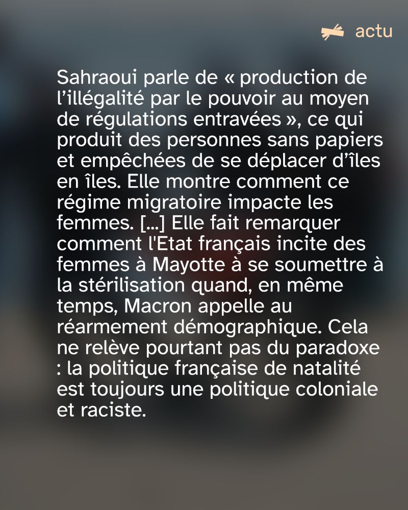 Sahraoui parle de « production de l’illégalité par le pouvoir au moyen de régulations entravées », ce qui produit des personnes sans papiers et empêchées de se déplacer d’îles en îles. Elle montre comment ce régime migratoire impacte les femmes. [...] Elle fait remarquer comment l'Etat français incite des femmes à Mayotte à se soumettre à la stérilisation quand, en même temps, Macron appelle au réarmement démographique. Cela ne relève pourtant pas du paradoxe : la politique française de natalité est toujours une politique coloniale et raciste. 