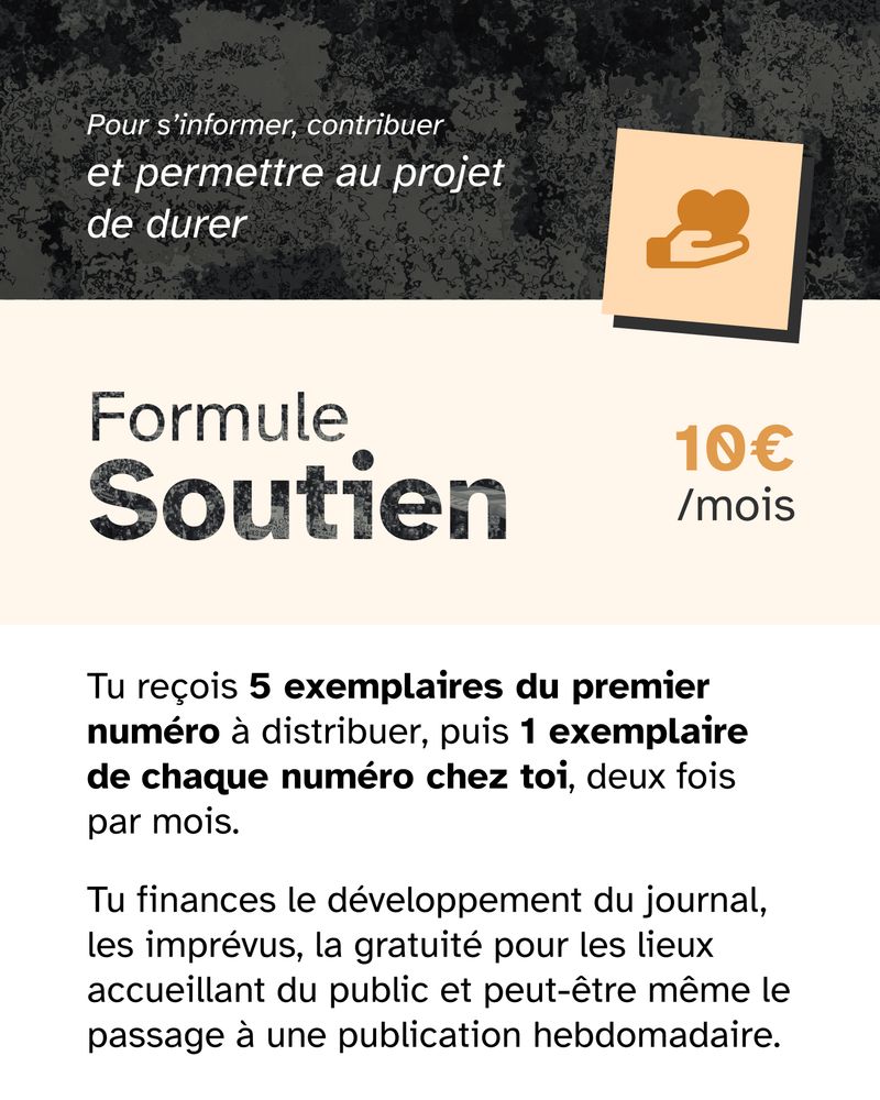💪 Formule Soutien — 10€ par mois
Tu reçois 5 exemplaires du premier numéro à distribuer, puis chaque numéro chez toi, deux fois par mois* !
 🎯 Tu finances le développement du journal, les imprévus, la gratuité pour les lieux accueillant du public et peut-être le passage à une publication hebdomadaire.
 🔥 Pour s’informer, contribuer et permettre au projet de durer.