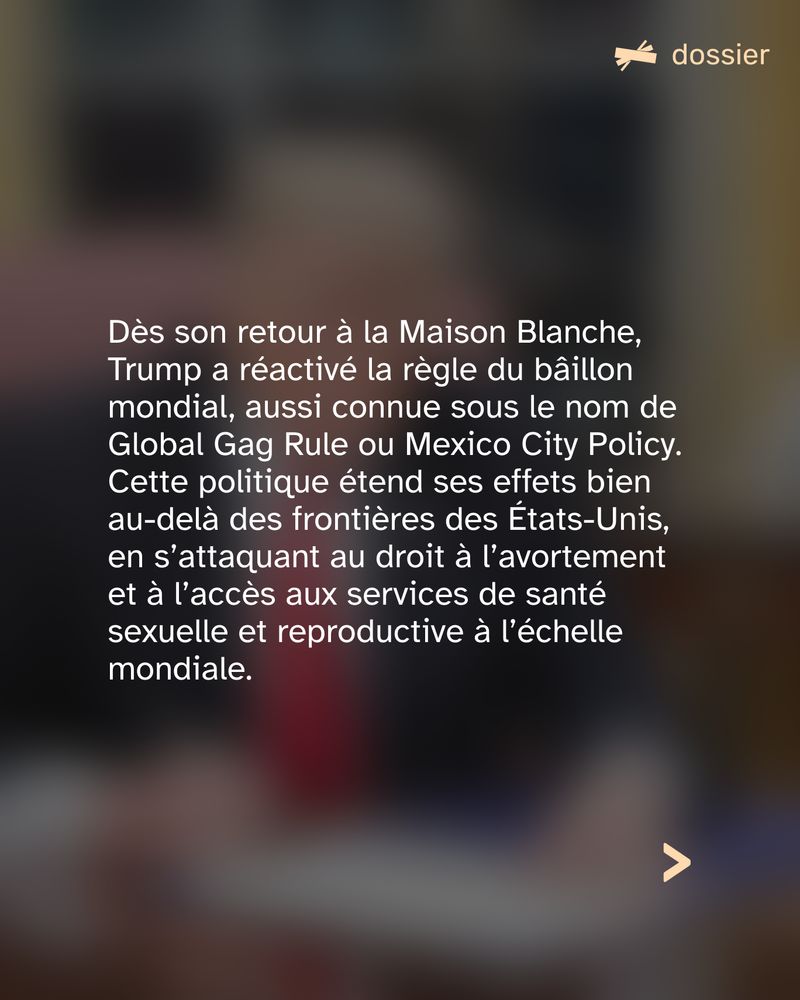 Dès son retour à la Maison Blanche, Trump a réactivé la règle du bâillon mondial, aussi connue sous le nom de Global Gag Rule ou Mexico City Policy. Cette politique étend ses effets bien au-delà des frontières des États-Unis, en s’attaquant au droit à l’avortement et à l’accès aux services de santé sexuelle et reproductive à l’échelle mondiale.