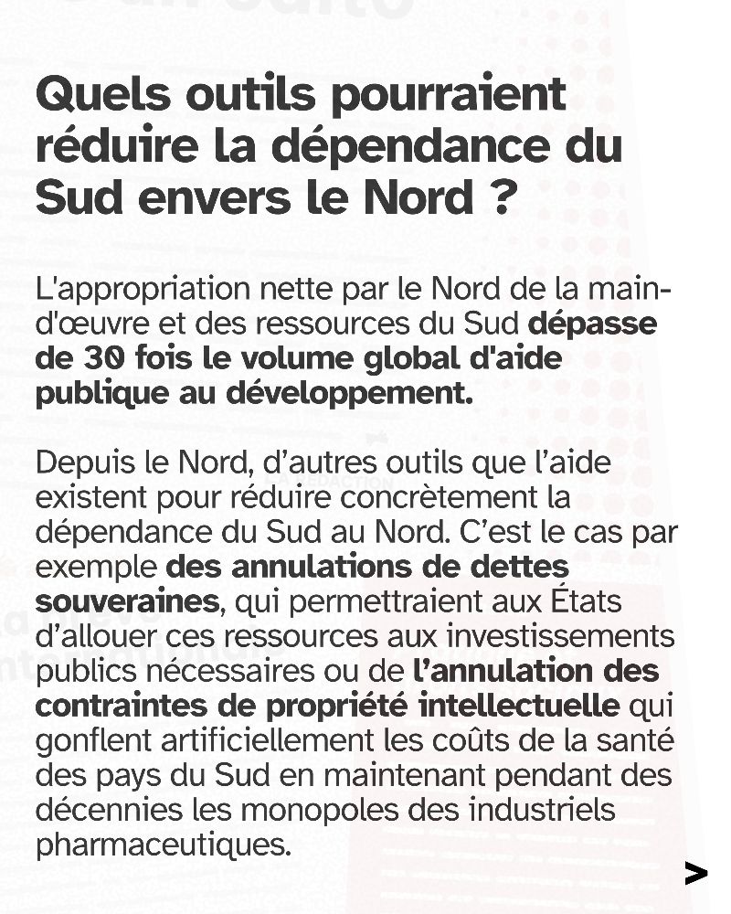 Quels outils pourraient réduire la dépendance du Sud envers le Nord ? L'appropriation nette par le Nord de la main-d'œuvre et des ressources du Sud dépasse de 30 fois le volume global d'aide publique au développement. Depuis le Nord, d’autres outils que l’aide existent pour réduire concrètement la dépendance du Sud au Nord. C’est le cas par exemple des annulations de dettes souveraines, qui permettraient aux États d’allouer ces ressources aux investissements publics nécessaires ou de l’annulation des contraintes de propriété intellectuelle qui gonflent artificiellement les coûts de la santé des pays du Sud en maintenant pendant des décennies les monopoles des industriels pharmaceutiques.