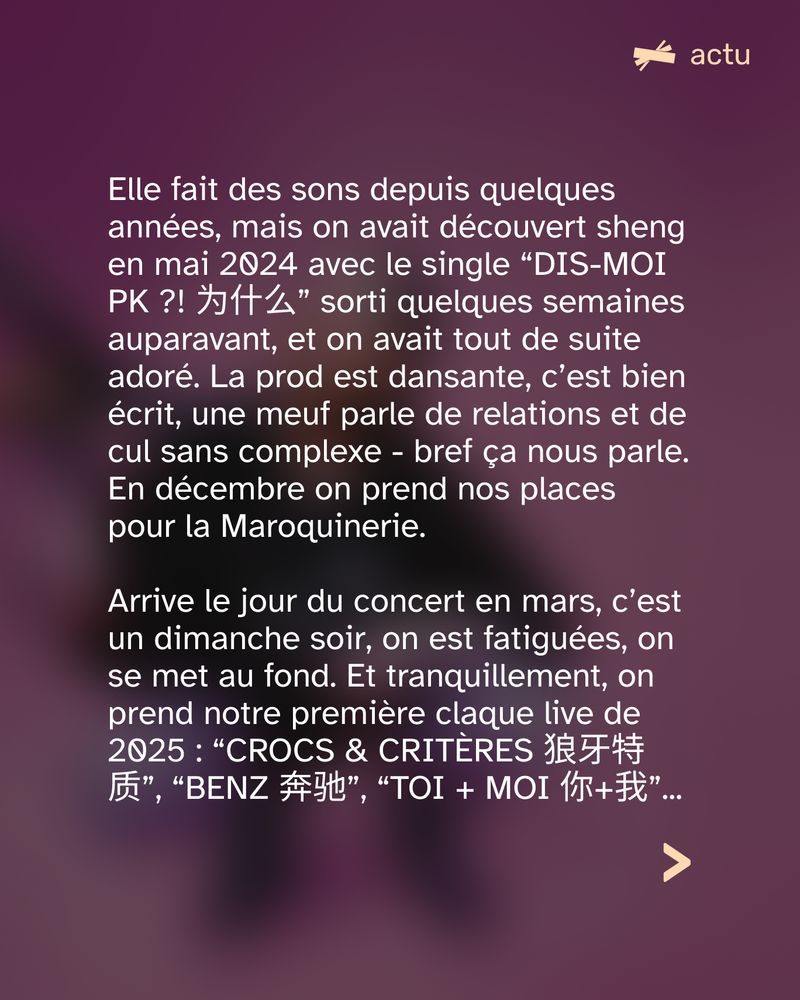 Elle fait des sons depuis quelques années, mais on avait découvert sheng en mai 2024 avec le single “DIS-MOI PK ?! 为什么” sorti quelques semaines auparavant, et on avait tout de suite adoré. La prod est dansante, c’est bien écrit, une meuf parle de relations et de cul sans complexe - bref ça nous parle. En décembre on prend nos places pour la Maroquinerie. 

Arrive le jour du concert en mars, c’est un dimanche soir, on est fatiguées, on se met au fond. Et tranquillement, on prend notre première claque live de 2025 : “CROCS & CRITÈRES 狼牙特质”, “BENZ 奔驰”, “TOI + MOI 你+我”... 
