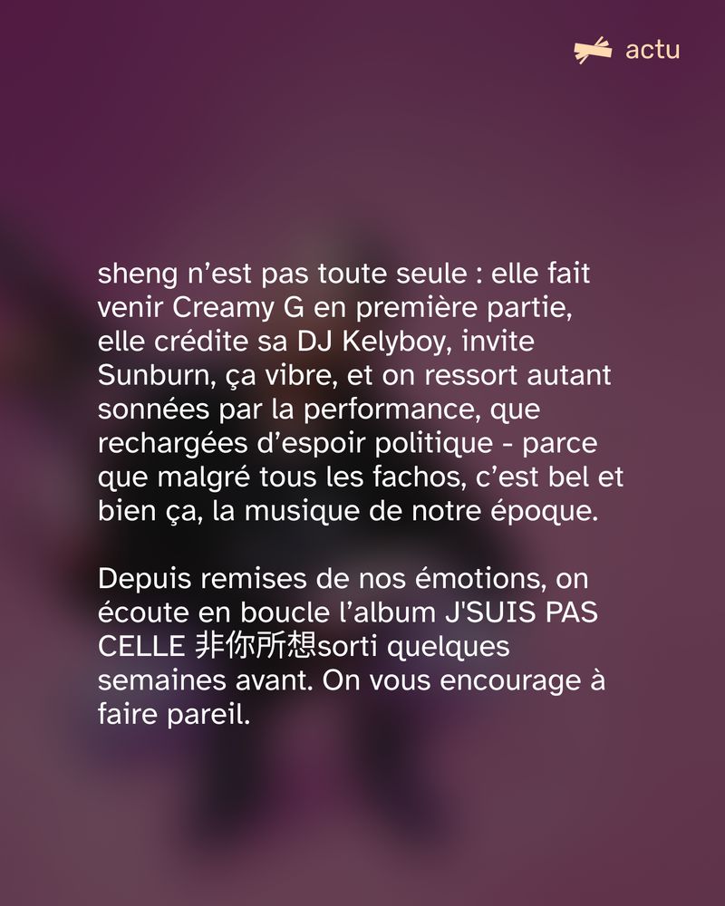 sheng n’est pas toute seule : elle fait venir Creamy G en première partie, elle crédite sa DJ Kelyboy, invite Sunburn, ça vibre, et on ressort autant sonnées par la performance, que rechargées d’espoir politique - parce que malgré tous les fachos, c’est bel et bien ça, la musique de notre époque.

Depuis remises de nos émotions, on écoute en boucle l’album J'SUIS PAS CELLE 非你所想sorti quelques semaines avant. On vous encourage à faire pareil.
