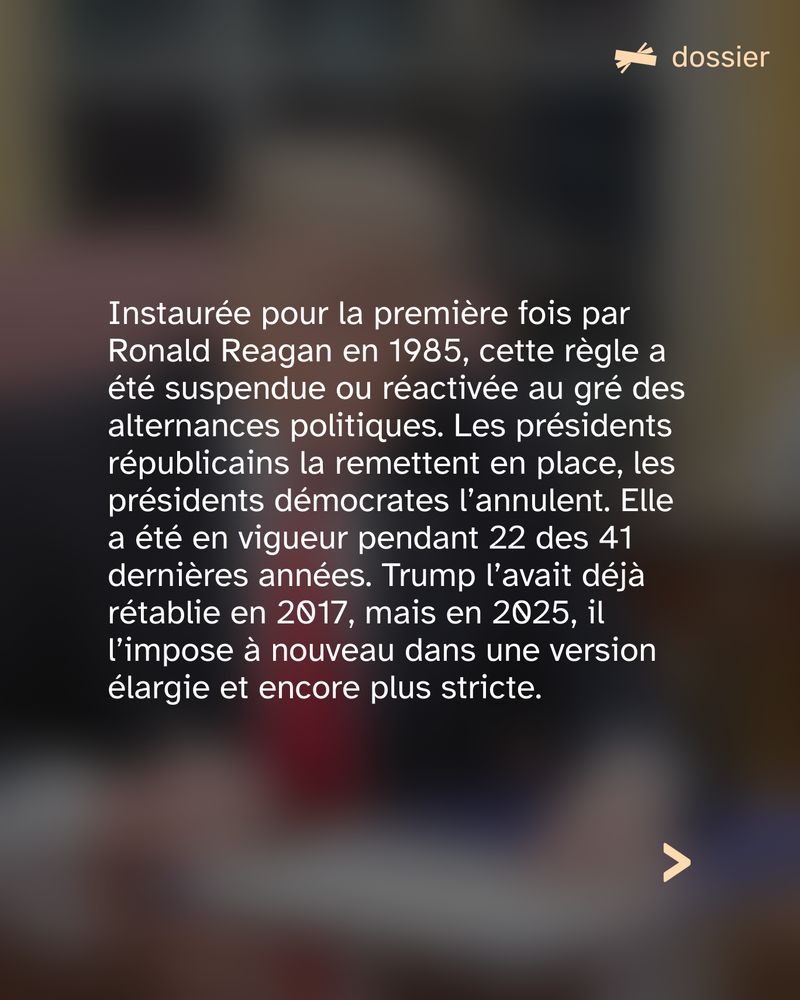 Instaurée pour la première fois par Ronald Reagan en 1985, cette règle a été suspendue ou réactivée au gré des alternances politiques. Les présidents républicains la remettent en place, les présidents démocrates l’annulent. Elle a été en vigueur pendant 22 des 41 dernières années. Trump l’avait déjà rétablie en 2017, mais en 2025, il l’impose à nouveau dans une version élargie et encore plus stricte.