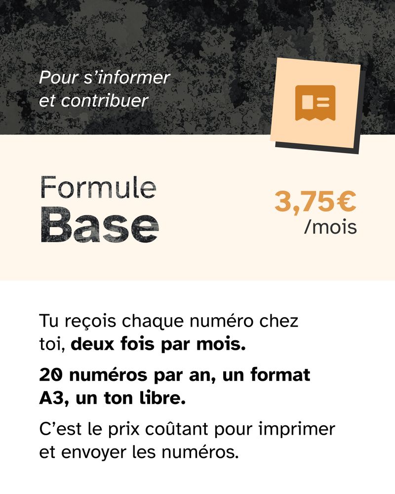 📦 Formule Base — 3,75€ par mois
 Tu reçois chaque numéro chez toi, deux fois par mois.
 📰 20 numéros par an, un format A3, un ton libre.
 C’est le prix coûtant pour imprimer et envoyer les numéros.
 ❤️ Pour s’informer et contribuer.
