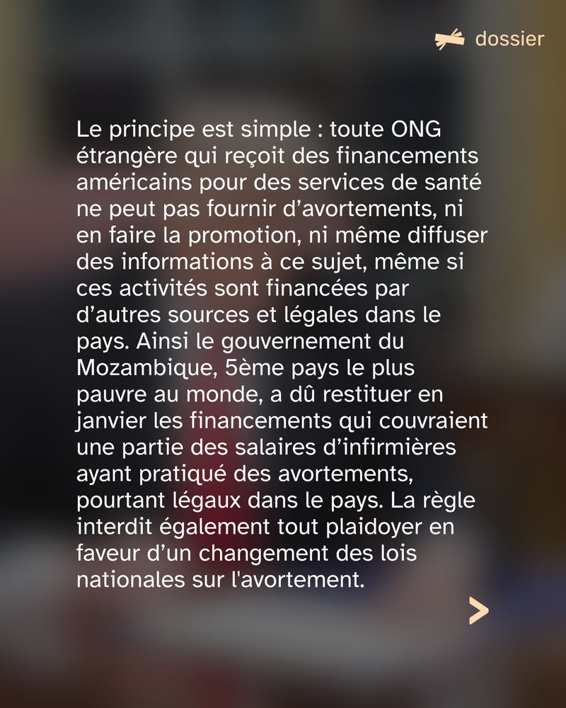 Le principe est simple : toute ONG étrangère qui reçoit des financements américains pour des services de santé ne peut pas fournir d’avortements, ni en faire la promotion, ni même diffuser des informations à ce sujet, même si ces activités sont financées par d’autres sources et légales dans le pays. Ainsi le gouvernement du Mozambique, 5ème pays le plus pauvre au monde, a dû restituer en janvier les financements qui couvraient une partie des salaires d’infirmières ayant pratiqué des avortements, pourtant légaux dans le pays. La règle interdit également tout plaidoyer en faveur d’un changement des lois nationales sur l'avortement.