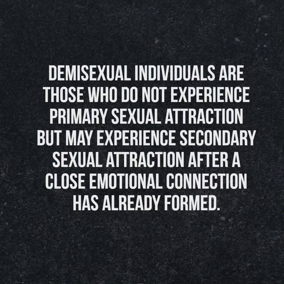 Demisexual individuals are those who do not experience primary sexual attraction but may experience secondary sexual attraction after a close emotional connection has already formed.