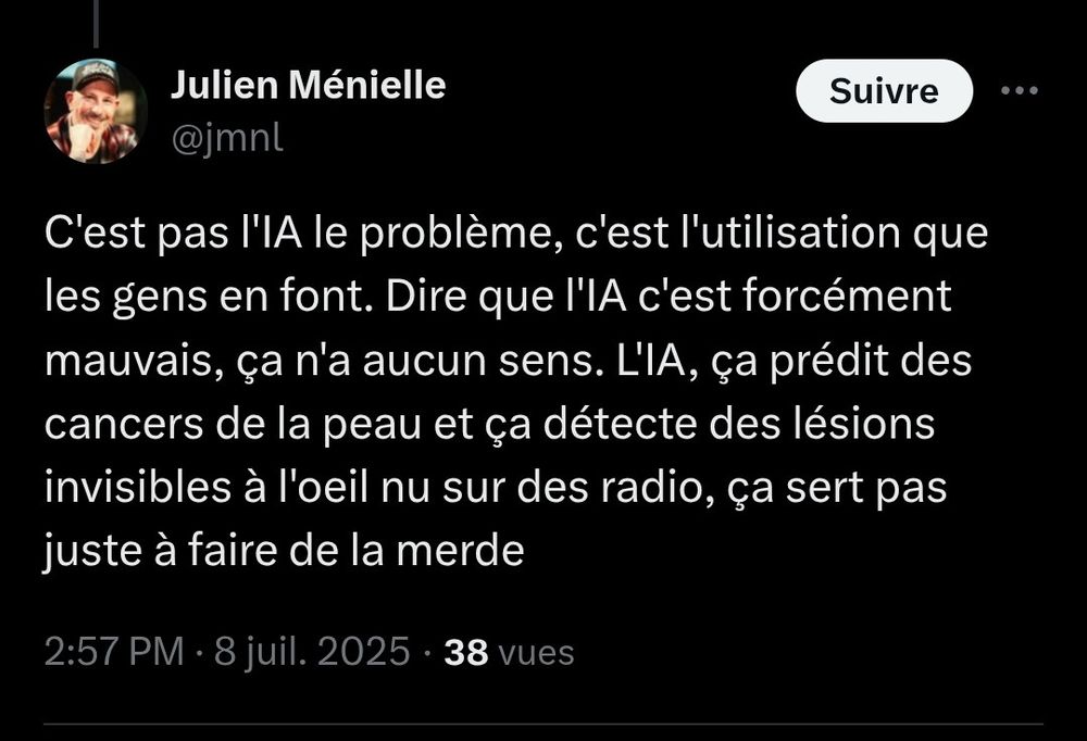 Julien Ménielle

@jmnl

Suivre

...

C'est pas l'IA le problème, c'est l'utilisation que les gens en font. Dire que l'IA c'est forcément mauvais, ça n'a aucun sens. L'IA, ça prédit des cancers de la peau et ça détecte des lésions invisibles à l'oeil nu sur des radio, ça sert pas juste à faire de la merde

2:57 PM

8 juil. 2025

38 vues