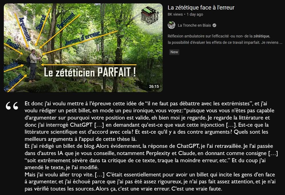 Dernière vidéo de la Tronche en Biais.
Titre : “La zététique face à l'erreur”
Miniature : Une photo de Mendax dans les bois avec la flèche principale “Le zététicien PARFAIT !”, et des flèches “jamais d'erreur”, “argumenté”, “gentil”, …

Extrait de la vidéo :
“Et donc j'ai voulu mettre à l'épreuve cette idée de “il ne faut pas débattre avec les extrémistes”, et j'ai voulu rédiger un petit billet, en mode un peu ironique, vous voyez : “puisque vous vous n'êtes pas capable d'argumenter sur pourquoi votre position est valide, eh bien moi je regarde. Je regarde la littérature et donc j'ai interrogé ChatGPT […] en demandant qu'est-ce que vaut cette injonction […]. Est-ce que la littérature scientifique est d'accord avec cela ? Et est-ce qu'il y a des contre arguments ? Quels sont les meilleurs arguments à l'appui de cette thèse là.
Et j'ai rédigé un billet de blog. Alors évidemment, la réponse de ChatGPT, je l'ai retravaillée. Je l'ai passée dans d'autres IA que je vous conseille, notamment Perplexity et Claude, en donnant comme consigne […] “soit extrêmement sévère dans ta critique de ce texte, traque la moindre erreur, etc.” Et du coup j'ai amendé le texte, je l'ai modifié.
Mais j'ai voulu aller trop vite. […] C'était essentiellement pour avoir un billet qui incite les gens d'en face à argumenter, et j'ai échoué parce que j'ai pas été assez rigoureux, je n'ai pas fait assez attention, et je n'ai pas vérifié toutes les sources. Alors ça, c'est une vraie erreur. C'est une vraie faute.”

