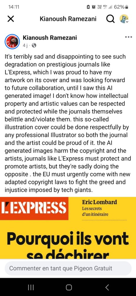 Kianoush Ramezani

4j

..

E

It's terribly sad and disappointing to see such degradation on prestigious journals like L'Express, which I was proud to have my artwork on its cover and was looking forward to future collaboration, until I saw this Al generated image! I don't know how intellectual property and artistic values can be respected and protected while the journals themselves belittle and/violate them. this so-called illustration cover could be done respectfully by any professional Illustrator so both the journal and the artist could be proud of it. the Al generated images harm the copyright and the artists, journals like L'Express must protect and promote artists, but they're sadly doing the opposite. the EU must urgently come with new adapted copyright laws to fight the greed and injustice imposed by tech giants.

LEXPRESS

Eric Lombard

Les secrets

d'un itinéraire

Pourquoi ils vont se déchirer