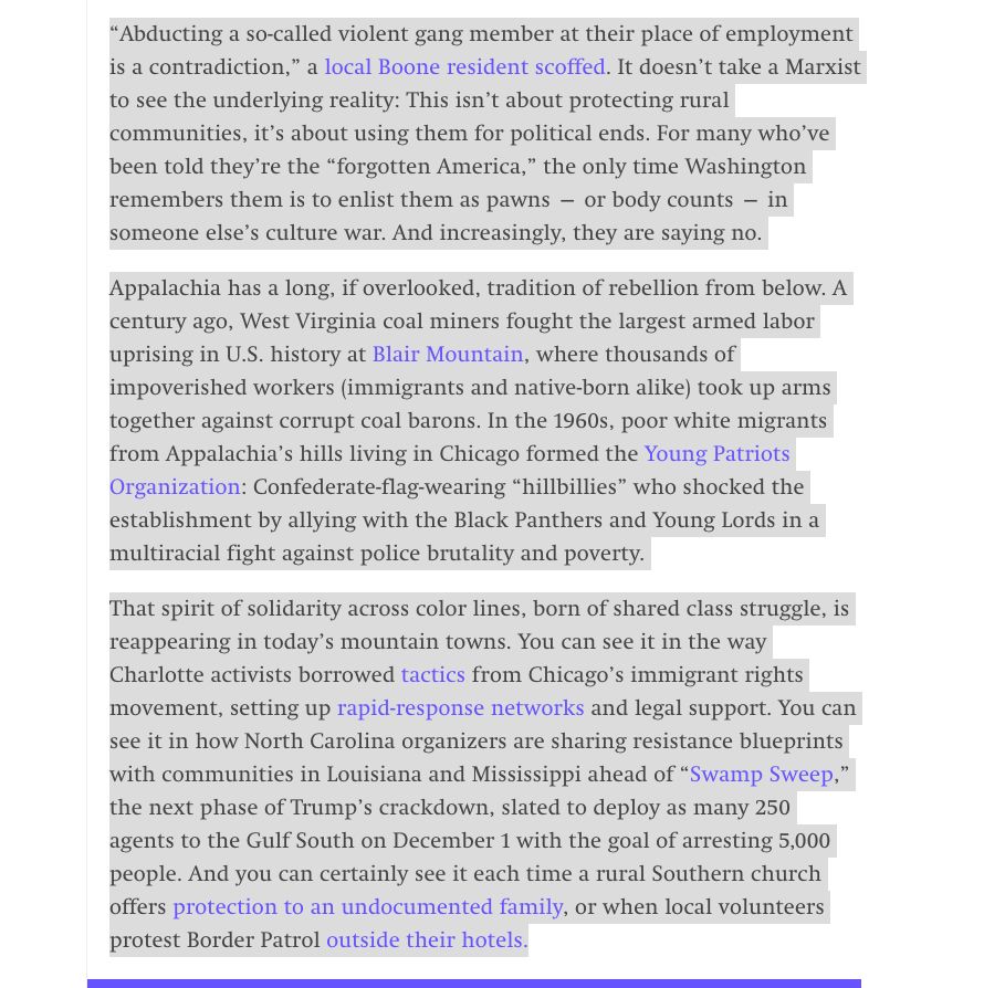 “Abducting a so-called violent gang member at their place of employment is a contradiction,” a local Boone resident scoffed. It doesn’t take a Marxist to see the underlying reality: This isn’t about protecting rural communities, it’s about using them for political ends. For many who’ve been told they’re the “forgotten America,” the only time Washington remembers them is to enlist them as pawns — or body counts — in someone else’s culture war. And increasingly, they are saying no.

Appalachia has a long, if overlooked, tradition of rebellion from below. A century ago, West Virginia coal miners fought the largest armed labor uprising in U.S. history at Blair Mountain, where thousands of impoverished workers (immigrants and native-born alike) took up arms together against corrupt coal barons. In the 1960s, poor white migrants from Appalachia’s hills living in Chicago formed the Young Patriots Organization: Confederate-flag-wearing “hillbillies” who shocked the establishment by allying with the Black Panthers and Young Lords in a multiracial fight against police brutality and poverty.

That spirit of solidarity across color lines, born of shared class struggle, is reappearing in today’s mountain towns. You can see it in the way Charlotte activists borrowed tactics from Chicago’s immigrant rights movement, setting up rapid-response networks and legal support. You can see it in how North Carolina organizers are sharing resistance blueprints with communities in Louisiana and Mississippi ahead of “Swamp Sweep,” the next phase of Trump’s crackdown, slated to deploy as many 250 agents to the Gulf South on December 1 with the goal of arresting 5,000 people. And you can certainly see it each time a rural Southern church offers protection to an undocumented family, or when local volunteers protest Border Patrol outside their hotels.