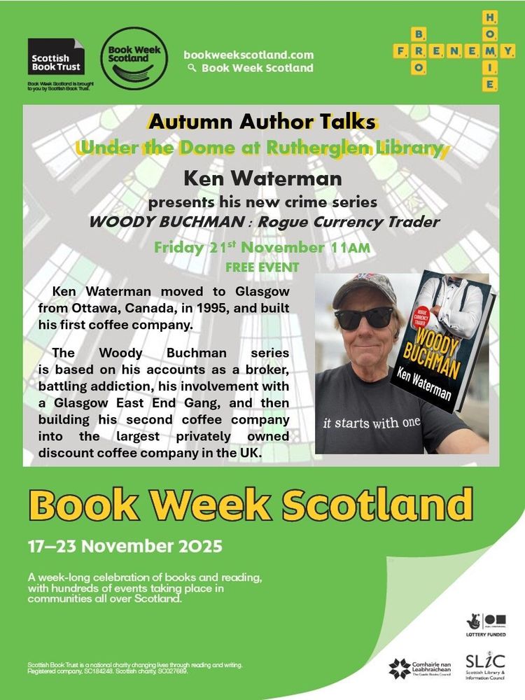 A poster featuring a photo of Ken Waterman and his book, Woody Buchanan, and text saying, Autumn Author Talks Under the Dome at Rutherglen Library. Ken Waterman presents his new crime series WOODY BUCHMAN: Rogue Currency Trader. Friday 21st November | 11AM. FREE EVENT. Ken Waterman moved to Glasgow from Ottawa, Canada, in 1995, and built his first coffee company. The Woody Buchman series is based on his accounts as a broker, battling addiction, his involvement with a Glasgow East End Gang, and then building his second coffee company into the largest privately owned discount coffee company in the UK. Book Week Scotland 17–23 November 2025. A week-long celebration of books and reading, with hundreds of events taking place in communities all over Scotland.