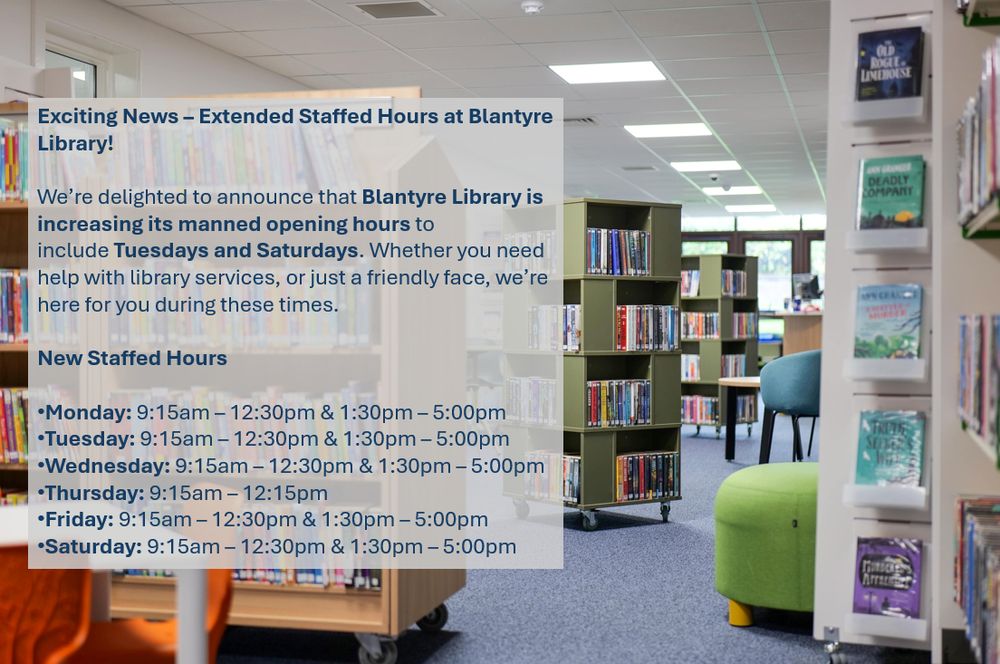 Photo of the interior of Blantyre Library with text saying, Exciting News – Extended Staffed Hours at Blantyre Library! We’re delighted to announce that Blantyre Library is increasing its manned opening hours to include Tuesdays and Saturdays. Whether you need help with library services, or just a friendly face, we’re here for you during these times. New Staffed Hours: Monday: 9:15am – 12:30pm & 1:30pm – 5:00pm. Tuesday: 9:15am – 12:30pm & 1:30pm – 5:00pm. Wednesday: 9:15am – 12:30pm & 1:30pm – 5:00pm. Thursday: 9:15am – 12:15pm. Friday: 9:15am – 12:30pm & 1:30pm – 5:00pm. Saturday: 9:15am – 12:30pm & 1:30pm – 5:00pm.