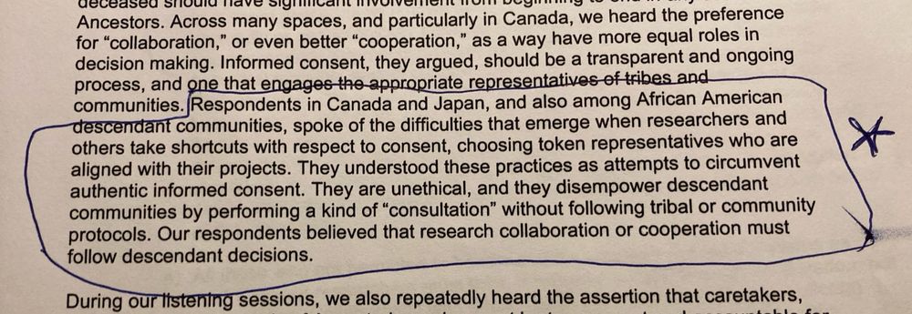 Black text on white paper. A few sentences are boxed in blue pen with a star in the margin. 
“Respondents in Canada and Japan, and also among African American descendant communities, spoke of the difficulties that emerge when researchers and others take shortcuts with respect to consent, choosing token representatives who are aligned with their projects. They understood these practices as attempts to circumvent authentic informed consent. They are unethical, and they disempower descendant communities by performing a kind of "consultation" without following tribal or community protocols. Our respondents believed that research collaboration or cooperation must follow descendant decisions.”
