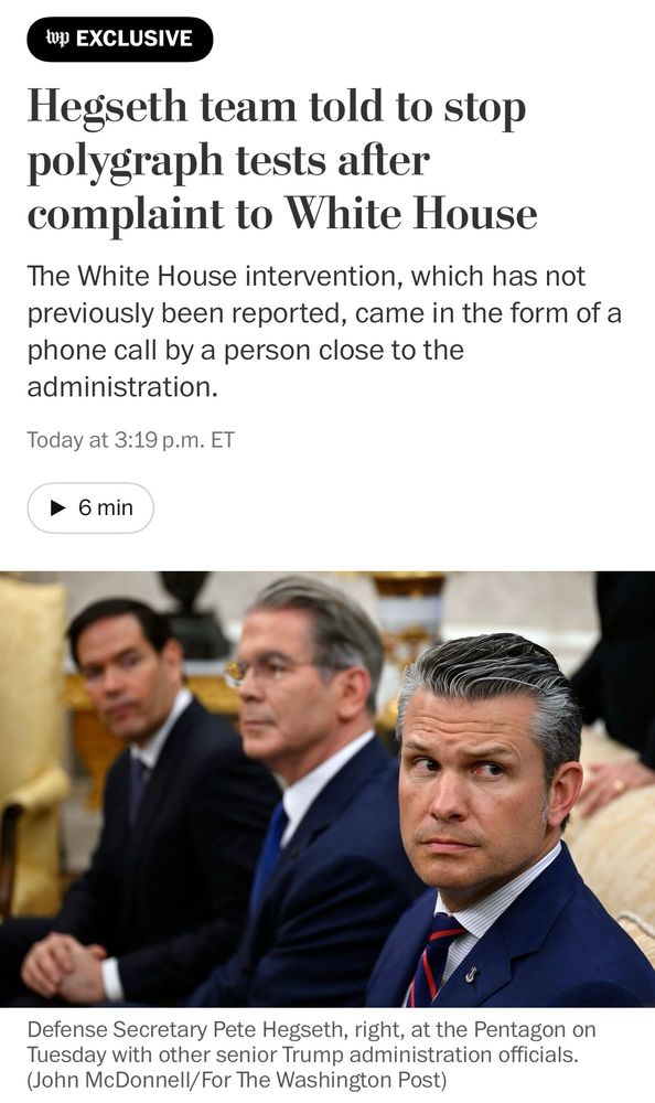 Headline: Hegseth team told to stop polygraph tests after complaint to White House
Subhed: The White House intervention, which has not previously been reported, came in the form of a phone call by a person close to the administration

There's a photo showing Hegseth and others, and the caption is: Defense Secretary Pete Hegseth, right, at the Pentagon Tuesday with other senior Trump administration officers. (John McDonnell/For The Washington Post)