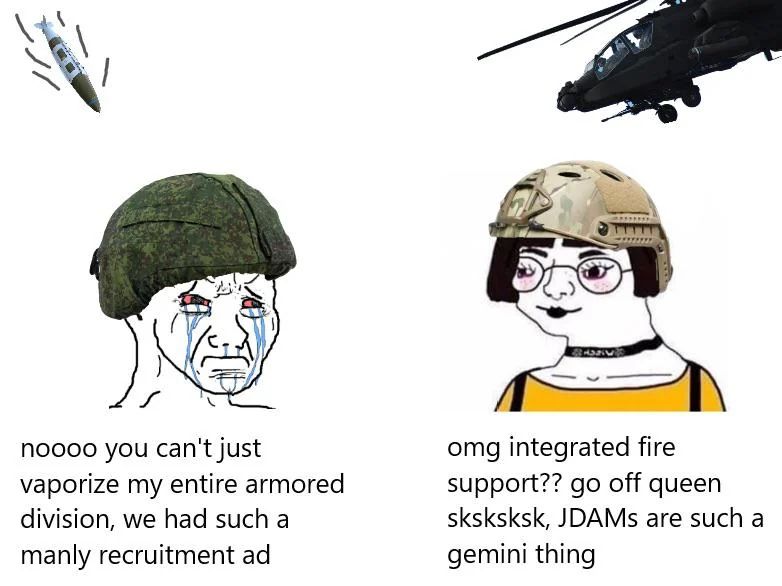 Crying Russian soldier: nooo you can't just vaporize my entire armored division, we had such a manly recruitment ad.

Woke American woman soldier: omg integrated fire support?? go off queen sksksksk, JDAMs are such a gemini thing