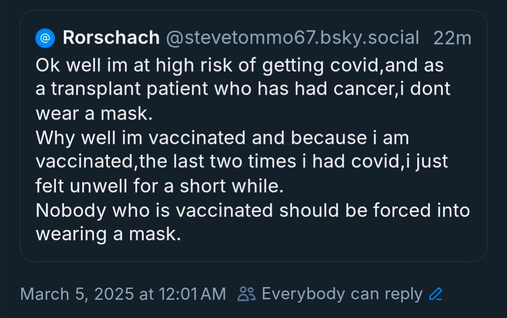 @Rorschach

@stevetommo67.bsky.social

22m

Ok well im at high risk of getting covid, and as a transplant patient who has had cancer, i dont wear a mask.

Why well im vaccinated and because i am vaccinated, the last two times i had covid, i just felt unwell for a short while.

Nobody who is vaccinated should be forced into wearing a mask.

March 5, 2025 at 12:01 AM

Everybody can reply