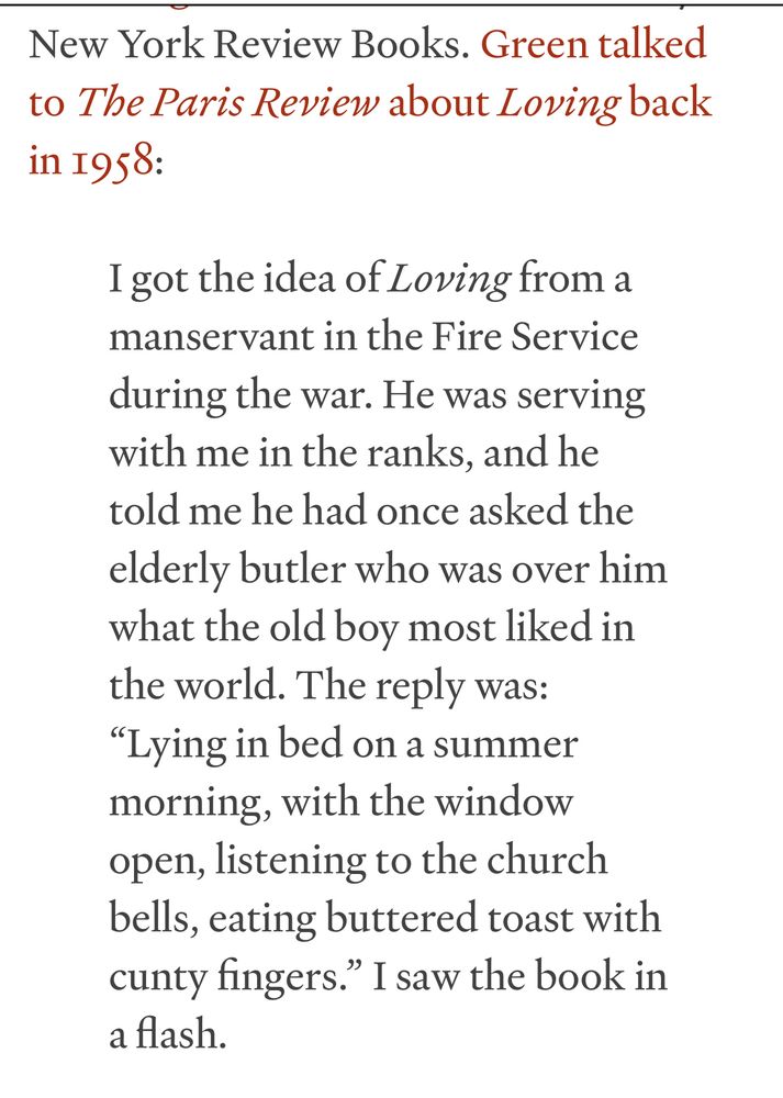 New York Review Books. Green talked to The Paris Review about Loving back in 1958:

I got the idea of Loving from a manservant in the Fire Service during the war. He was serving with me in the ranks, and he told me he had once asked the elderly butler who was over him what the old boy most liked in the world. The reply was:

"Lying in bed on a summer morning, with the window open, listening to the church bells, eating buttered toast with cunty fingers." I saw the book in a flash.