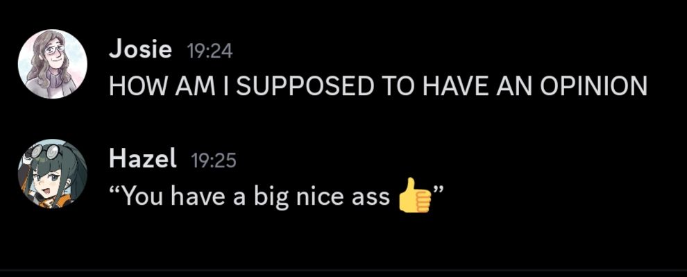 Image of a text exchange between users,
User 1 is the same person who has posted this reply called "Josie" her message reads "HOW AM I SUPPOSED TO HAVE AN OPINION"
and Hazel responds with ""You have a big nice ass thumbs up emoji""