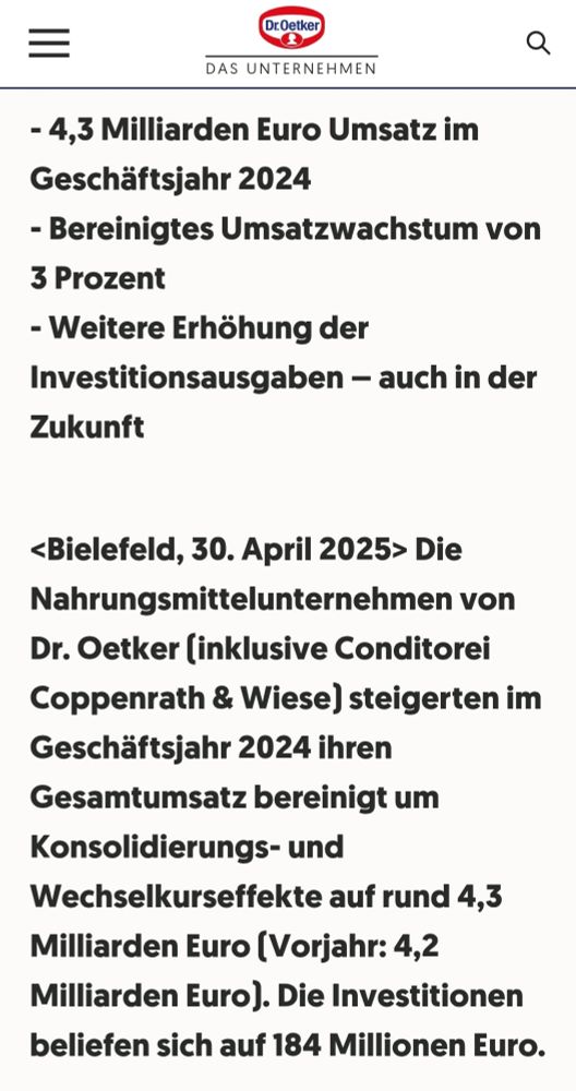 - 4,3 Milliarden Euro Umsatz im Geschäftsjahr 2024

- Bereinigtes Umsatzwachstum von

3 Prozent

- Weitere Erhöhung der

Investitionsausgaben - auch in der Zukunft

<Bielefeld, 30. April 2025> Die

Nahrungsmittelunternehmen von Dr. Oetker (inklusive Conditorei Coppenrath & Wiese) steigerten im Geschäftsjahr 2024 ihren Gesamtumsatz bereinigt um
Konsolidierungs- und

Zur Webseite Wechselkurseffekte auf rund 4,3 Milliarden Euro (Vorjahr 4,2 Milliarden Euro).
Die Investitionen beliefen sich auf 184 Millionen Euro
