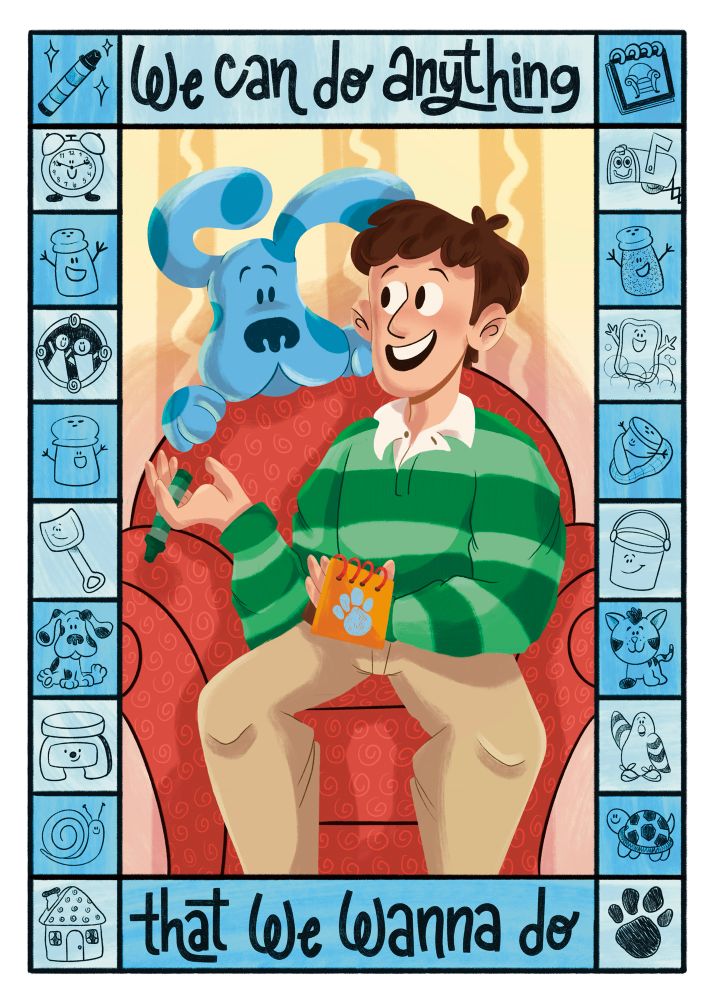 An illustration of Steve and Blue from Blues Clues. Blue and Steve are sitting on the thinking chair in the middle talking to each other. The border is filled with characters from Steve’s time on the show such as Shovel, Pail, Mr. Salt, Mrs. Pepper, Turquoise, and Magenta. The words at the top center say “We can do anything” and the words at the bottom center say “That we wanna do”.