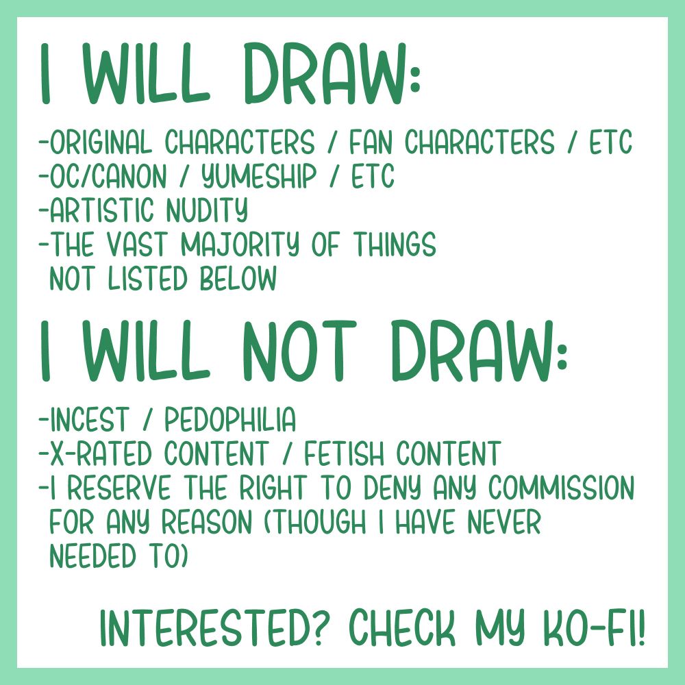 A list of Will Do's / Will Not Do's:
Will draw:
-OCs / Fan Characters / Self-Inserts / Sonas / etc
-OC/Canon / Yumeship / etc
-Most things not listed in Will-Not-Draw

Will Not Draw:
-Incest / Pedophilia
-X-rated content / Fetish Content
-I reserve the right to deny any commission for any reason (though I have never needed to). In the case that a commission is denied, the commissioner will receive a full refund.