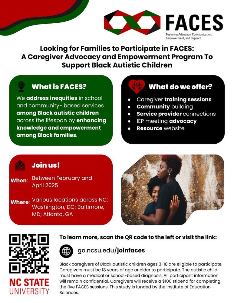 A black father and mother embracing. 

A green text box reads: What is FACES? We address inequities in school and community- based services among Black autistic children across the lifespan by enhancing knowledge and empowerment among Black families. 

A black text box reads: What do we offer? Caregiver training sessions
Community building
Service provider connections 
IEP meeting advocacy
Resource website

A red text box reads: Join us! When: Between February and April 2025. Where: Various locations across NC; Washington, D.C.; Baltimore, MD; Atlanta, GA

To learn more, scan the OR code or visit the link: go.ncsu.edu/joinfaces

Black caregivers of Black autistic children ages 3-18 are eligible to participate. Caregivers must be 18 years of age or older to participate. The autistic child must have a medical or school-based diagnosis. All participant information will remain confidential. Caregivers will receive a $100 stipend for completing the five FACES sessions. This study is funded by the Institute of Education Sciences.