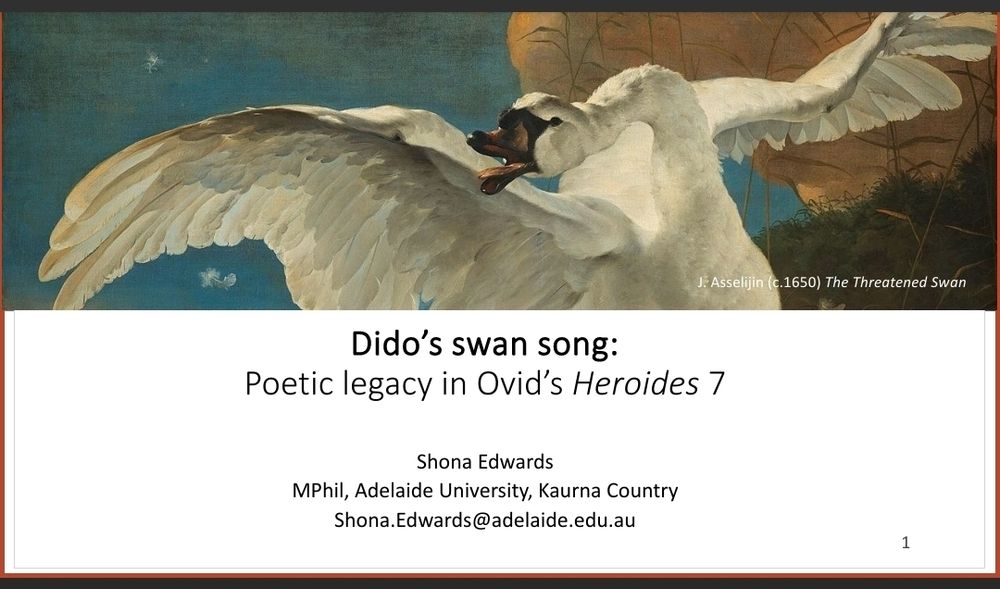 A powerpoint title slide, with a deocrative image of the painting by Asselijin 'The Threatened Swan' (1650). The text on the slide reads: Dido's Swan Song: Poetic legacy in Ovid's Heroides 7. Shona Edwards MPhil Adelaide University Kaurna Country