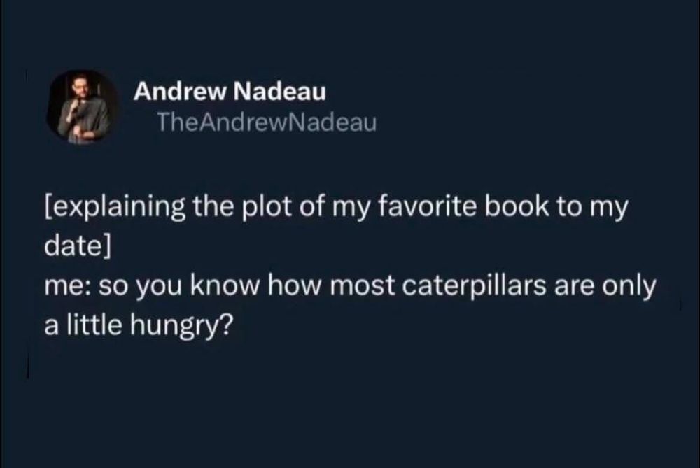 Explaining the plot of my favorite book to my date. Me. So you know how most caterpillars are only a little hungry?