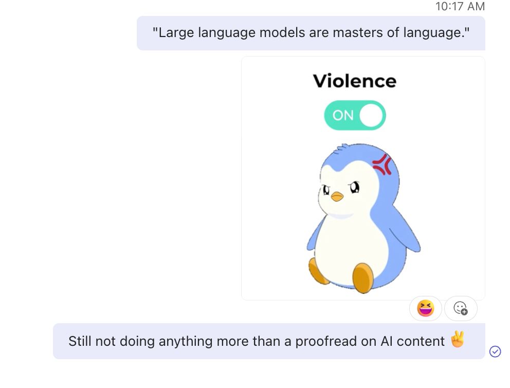 a series of instant messages from me to my boss:
1. quoting what was said in a staff meeting: "Large language models are masters of language."
2. a gif of an angry penguin choosing violence
3. me reiterating: "Still not doing anything more than a proofread on AI content" with a sarcastic peace sign emoji