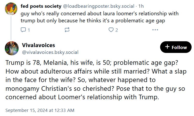 my comment: guy who's really concerned about laura loomer's relationship with trump but only because he thinks it's a problematic age gap

reply: Trump is 78, Melania, his wife, is 50; problematic age gap? How about adulterous affairs while still married? What a slap in the face for the wife? So, whatever happened to monogamy Christian's so cherished? Pose that to the guy so concerned about Loomer's relationship with Trump.