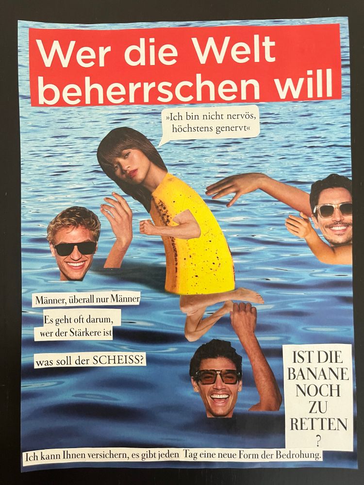 Eine Collage. Eine halbe Banane im Wasser mit einem Frauenkopf mit halblangen Haaren, mit einem winzigen Arm, dessen Hand zur Faust geballt ist, und dünnen angezogenen Beinchen. Ein Fuß wird von der Hand eines grinsenden Mannes mit Sonnenbrille unterhalb der Frau festgehalten. Zwei weitere Männer im Wasser, rechts und links von der Frau, ebenfalls hämisch lachend und mit Sonnenbrille, machen Anstalten, die Frau anzufassen. Text: Überschrift weiß auf rot „Wer die Welt beherrschen will“. Eine Sprechblase der Frau: „Ich bin nicht nervös, höchstens genervt“

Text unter dem linken Mann: 
Männer, überall nur Männer
Es geht oft darum,
wer der Stärkere ist
was soll der SCHEISS?

Text rechts vom unteren Mann:
IST DIE
BANANE
NOCH
ZU
RETTEN
?

Text am unteren Bildrand: 
Ich kann Ihnen versichern, es gibt jeden Tag eine neue Form der Bedrohung.