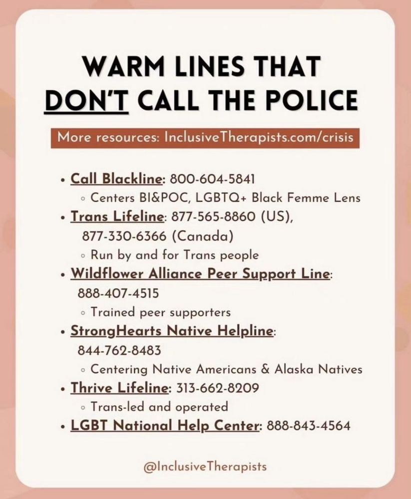 Warm lines don’t call the police. Call Blackline 800-604-5841, Trans Lifeline 877-565-8860 US 877-330-6366 Canada, Wildflower Alliance Peer Support Line 888-407-4515, StrongHearts Native Helpline 844-762-8483, Thrive Lifeline 313-662-8209, LGBT National Help Center 888-843-4564