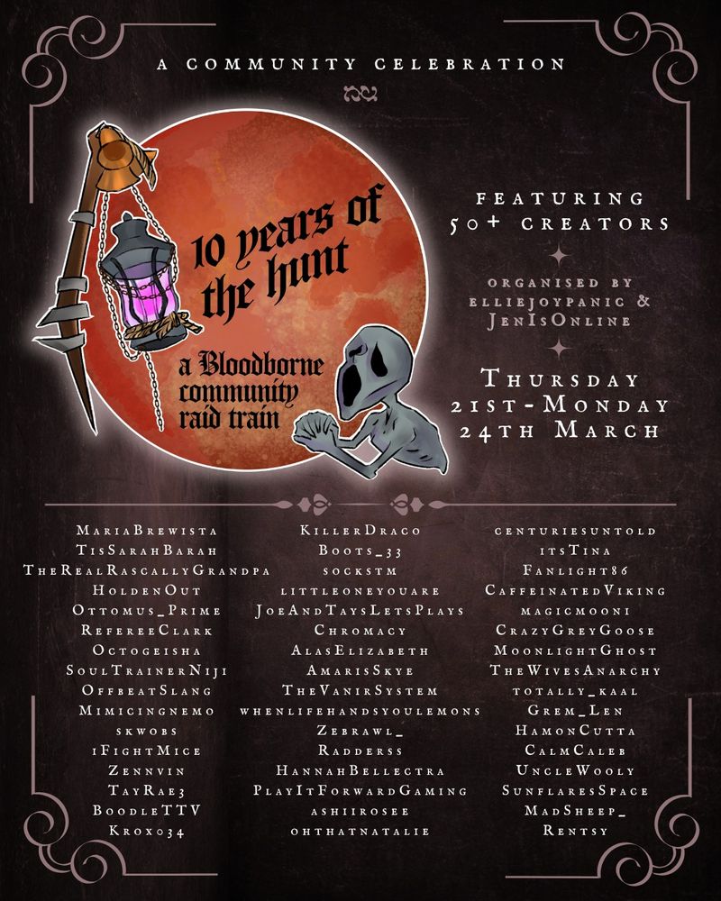 a flyer for the 10 years of the hunt bloodborne community raid train with a blood moon, bloodborne lamp and messenger art. featuring 50+ creators, organised by elliejoypanic and jenisonline, thursday 21st-monday 24th march. featuring MariaBrewista, TisSarahBarah, TheRealRascallyGrandpa, HoldenOut, Ottomus_Prime, RefereeClark, Octogeisha, SoulTrainerNiji, OffbeatSlang, Mimicingnemo, skwobs, iFightMice, Zennvin, TayRae3, BoodleTTV, Krox034, KillerDraco, Boots_33, sockstm, littleoneyouare, JoeAndTaysLetsPlays, Chromacy, AlasElizabeth, AmarisSkye, TheVanirSystem, whenlifehandsyoulemons, Zebrawl_, Radderss, HannahBellectra, PlayItForwardGaming, ashiirosee, ohthatnatalie, centuriesuntold, itsTina, Fanlight86, CaffeinatedViking, magicmooni, CrazyGreyGoose, MoonlightGhost, TheWivesAnarchy, totally_kaal, Grem_Len, HamonCutta, CalmCaleb, UncleWooly, SunflaresSpace, MadSheep_, Rentsy