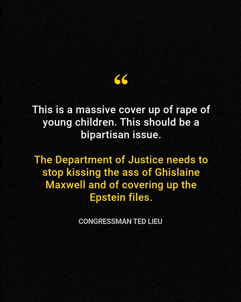 Quote from Congressman Ted Lieu in white and yellow text over a black background: "This is a massive cover up of rape of young children. This should be a bipartisan issue.

The Department of Justice needs to stop kissing the ass of Ghislaine Maxwell and of covering up the Epstein files."
