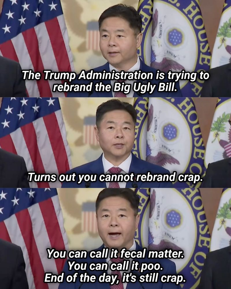 3 stacked images of Rep. Lieu speaking with quotes overlayed. Text reads: “The Trump administration is trying to rebrand the Big Ugly Bull.” “Turns out you cannot rebrand crap.” And, “You can call it fecal matter. You can call it poo. End of the day, it’s still crap.”