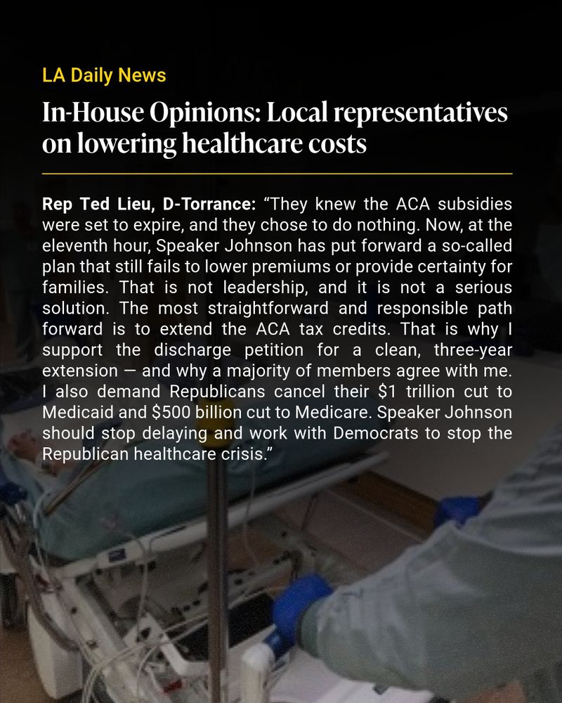 Headline and article text from LA Daily News overlayed a darkened image of someone being pushed on a hospital bed. Text reads: “In-House Opinions: Local representatives on lowering healthcare costs” and “Rep Ted Lieu, D-Torrance: “They knew the ACA subsidies were set to expire, and they chose to do nothing. Now, at the eleventh hour, Speaker Johnson has put forward a so-called plan that still fails to lower premiums or provide certainty for families. That is not leadership, and it is not a serious solution. The most straightforward and responsible path forward is to extend the ACA tax credits. That is why I support the discharge petition for a clean, three-year extension — and why a majority of members agree with me. I also demand Republicans cancel their $1 trillion cut to Medicaid and $500 billion cut to Medicare. Speaker Johnson should stop delaying and work with Democrats to stop the Republican healthcare crisis.”