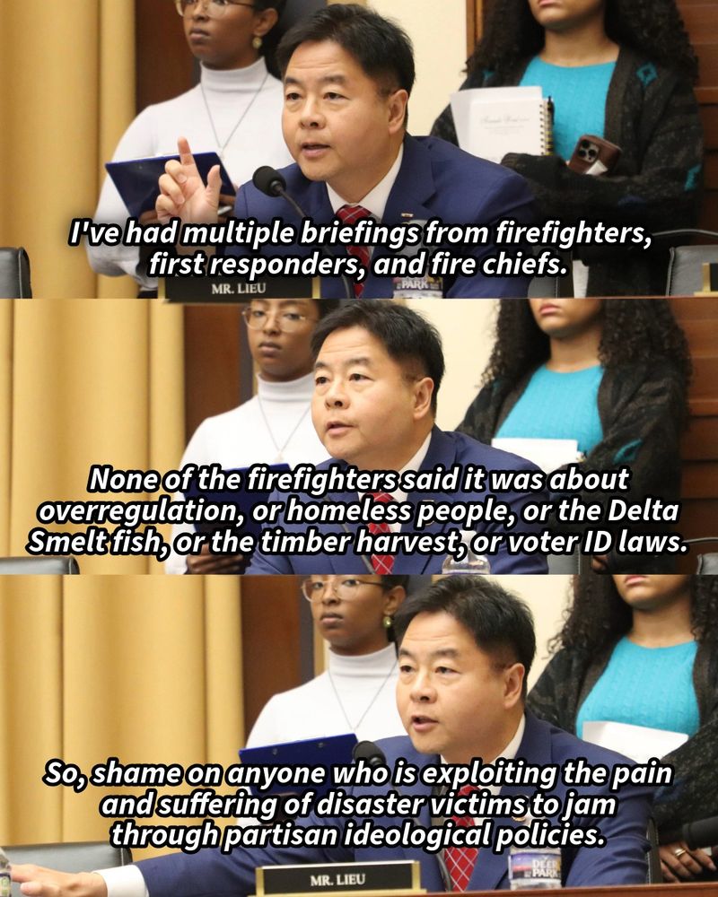 Three stacked images of Rep. Ted Lieu at Judiciary Committee hearing. Top picture has text: "I've had multiple briefings from firefighters,
first responders, and fire chiefs." Middle picture has text: "None of the firefighters said it was about overregulation, or homeless people, or the Delta Smelt fish, or the timber harvest, or voter ID laws." Third image has text: "So, shame on anyone who is exploiting the pain and suffering of disaster victims to jam through partisan ideological policies."