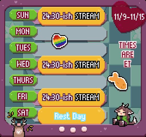 A pixel art schedule that looks like a Vpet menu! It is for the week of 11/9-11/15, and shows a stream on Sunday starting at 24:30 ET, a stream on Wednesday starting around 24:30 ET, and a stream on Friday starting around 24:30 ET (a funny way of saying they will be after midnight!). Saturday shows a rest day due to other obligations! The Vpet frame is purple with white buttons, and the date is displayed on a maroon heart sticker that is stuck over the screen; there are also rainbow heart and orange fish stickers on the screen as well.