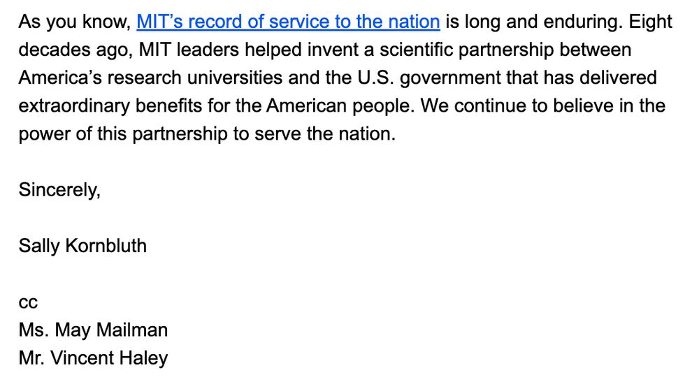 As you know, MIT’s record of service to the nation is long and enduring. Eight decades ago, MIT leaders helped invent a scientific partnership between America’s research universities and the U.S. government that has delivered extraordinary benefits for the American people. We continue to believe in the power of this partnership to serve the nation.

 

Sincerely,


Sally Kornbluth

 

cc
Ms. May Mailman
Mr. Vincent Haley