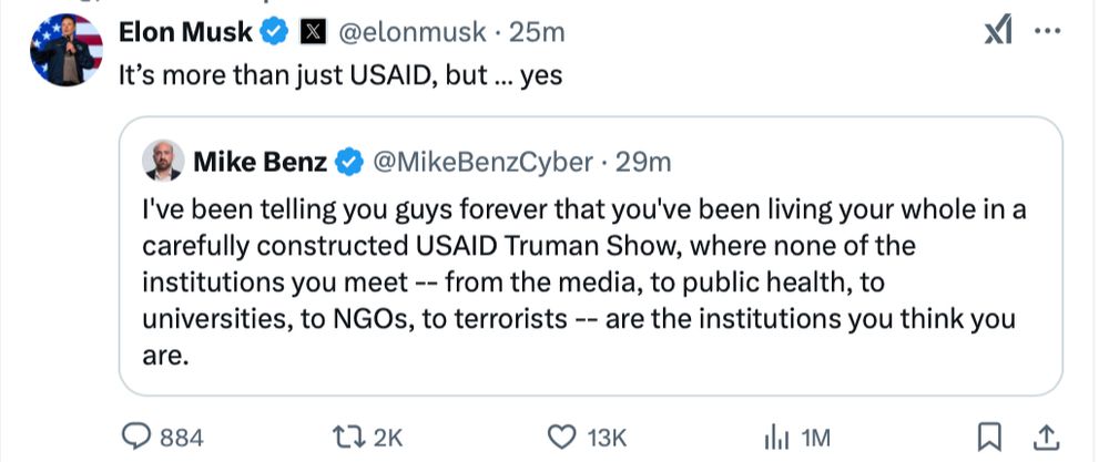 Elon Musk: "It's more than just USAID, but... yes"
Mike Benz: "I've been telling you guys forever that you've been living your whole in a carefully constructed USAID Truman Show, where none of the institutions you meet -- from the media, to public health, to universities, to NGOs, to terrorists -- are the institutions you think they are."