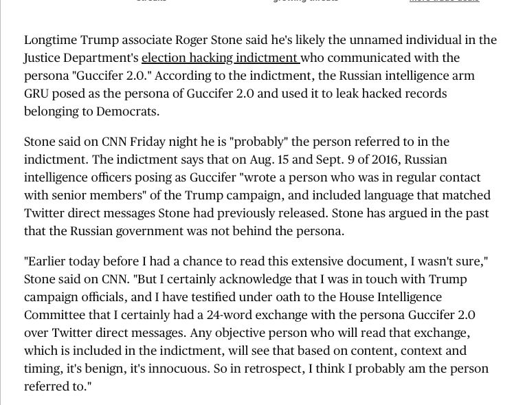 Longtime Trump associate Roger Stone said he's likely the unnamed individual in the Justice Department's election hacking indictment who communicated with the persona "Guccifer 2.0." According to the indictment, the Russian intelligence arm GRU posed as the persona of Guccifer 2.0 and used it to leak hacked records
belonging to Democrats. Stone said on CNN Friday night he is "probably" the person referred to in the indictment. The indictment says that on Aug. 15 and Sept. 9 of 2016, Russian intelligence officers posing as Guccifer "wrote a person who was in regular contact with senior members" of the Trump campaign, and included language that matched Twitter direct messages Stone had previously released. Stone has argued in the past
that the Russian government was not behind the persona. "Earlier today before I had a chance to read this extensive document, I wasn't sure," Stone said on CNN. "But I certainly acknowledge that I was in touch with Trump campaign officials, and I have testified under oath to the House Intelligence Committee that I certainly had a 24-word exchange with the persona Guccifer 2.0 over Twitter direct messages. Any objective person who will read that exchange, which is included in the indictment, will see that based on content, context and timing, it's benign, it's innocuous. So in retrospect, I think I probably am the person referred to."