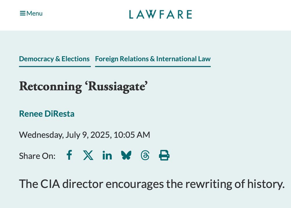 
LAWFARE
Democracy & Elections Foreign Relations & International Law
Retconning 'Russiagate'
Renee DiResta
Wednesday, July 9, 2025, 10:05 AM
Share On: f X in & @ B
The CIA director encourages the rewriting of history.