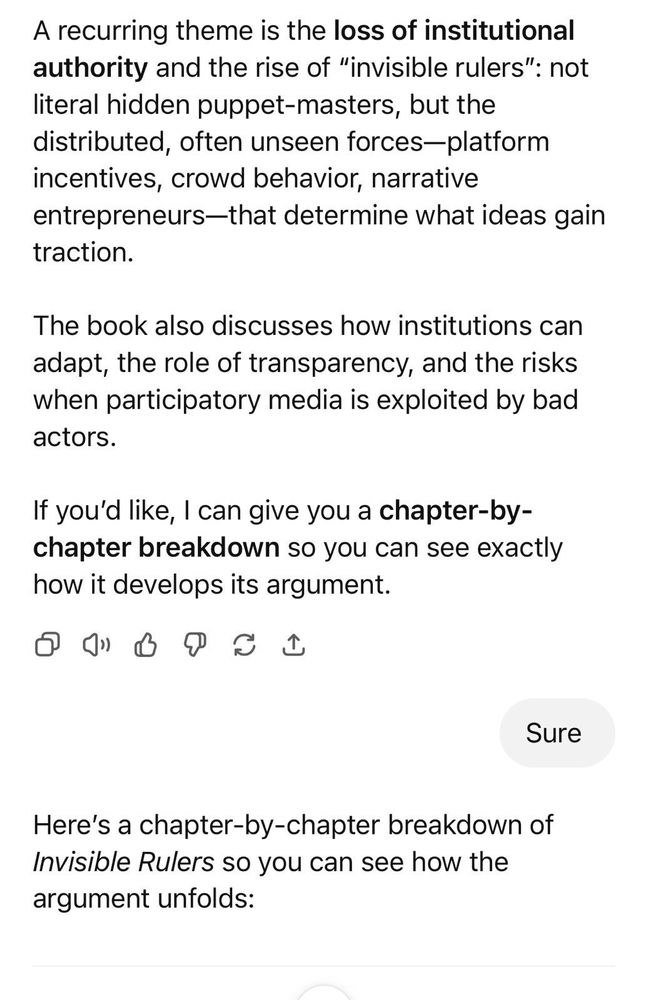 A recurring theme is the loss of institutional authority and the rise of "invisible rulers": not literal hidden puppet-masters, but the distributed, often unseen forces-platform incentives, crowd behavior, narrative entrepreneurs-that determine what ideas gain traction.
The book also discusses how institutions can adapt, the role of transparency, and the risks when participatory media is exploited by bad actors.
If you'd like, I can give you a chapter-by-chapter breakdown so you can see exactly how it develops its argument.
Sure
Here's a chapter-by-chapter breakdown of Invisible Rulers so you can see how the argument unfolds: